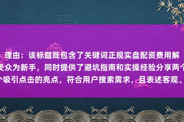 理由：该标题既包含了关键词正规实盘配资费用解析，又明确指出了目标受众为新手，同时提供了避坑指南和实操经验分享两个吸引点击的亮点，符合用户搜索需求，且表述客观、实用，易于获得用户信任。