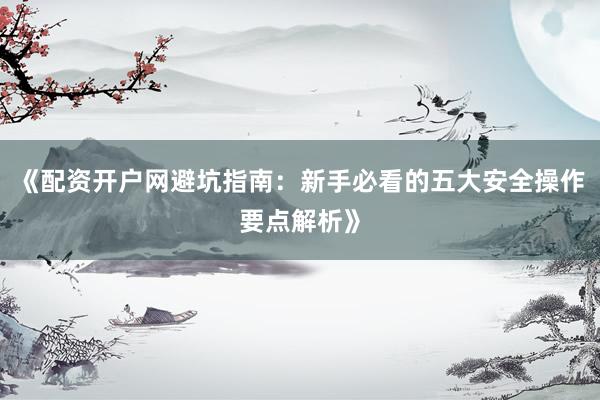 《配资开户网避坑指南：新手必看的五大安全操作要点解析》