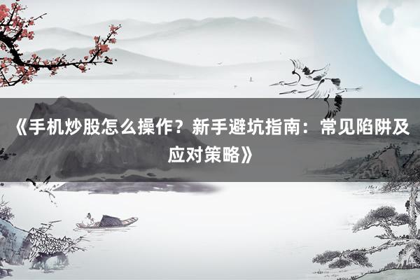 《手机炒股怎么操作？新手避坑指南：常见陷阱及应对策略》