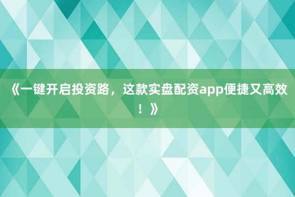 《一键开启投资路，这款实盘配资app便捷又高效！》