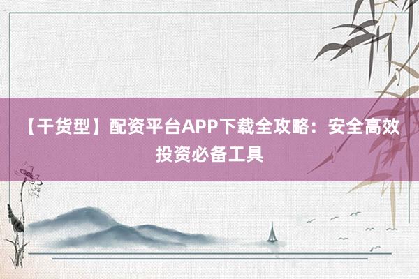 【干货型】配资平台APP下载全攻略：安全高效投资必备工具