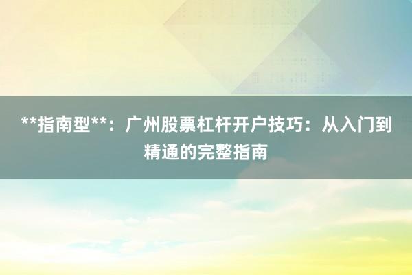**指南型**：广州股票杠杆开户技巧：从入门到精通的完整指南