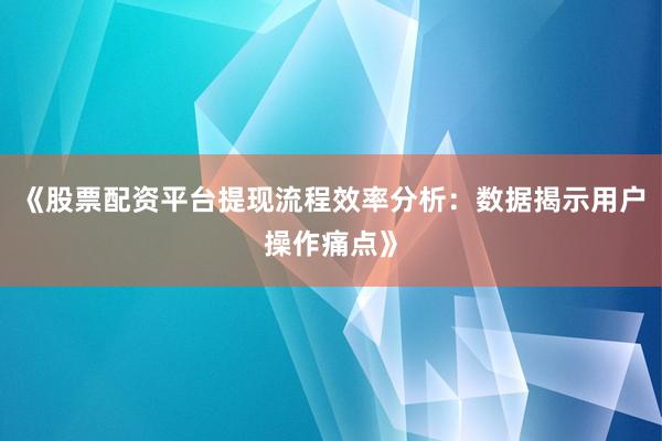 《股票配资平台提现流程效率分析：数据揭示用户操作痛点》
