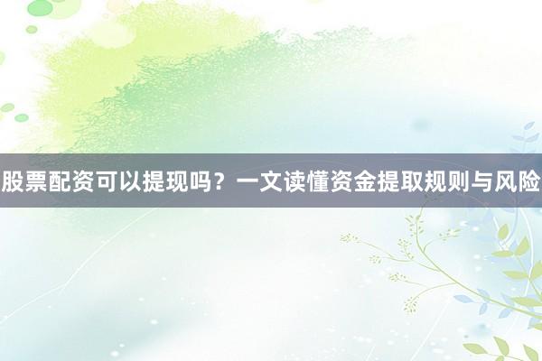 股票配资可以提现吗？一文读懂资金提取规则与风险