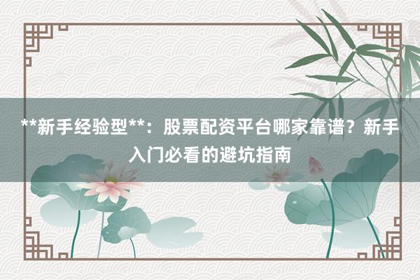 **新手经验型**:股票配资平台哪家靠谱?新手入门必看的避坑指南