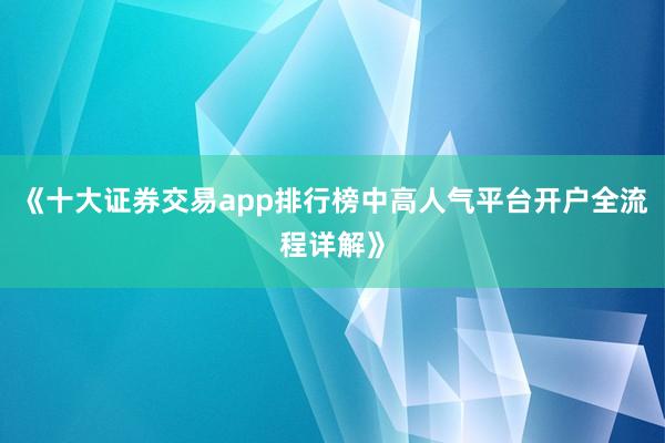 《十大证券交易app排行榜中高人气平台开户全流程详解》