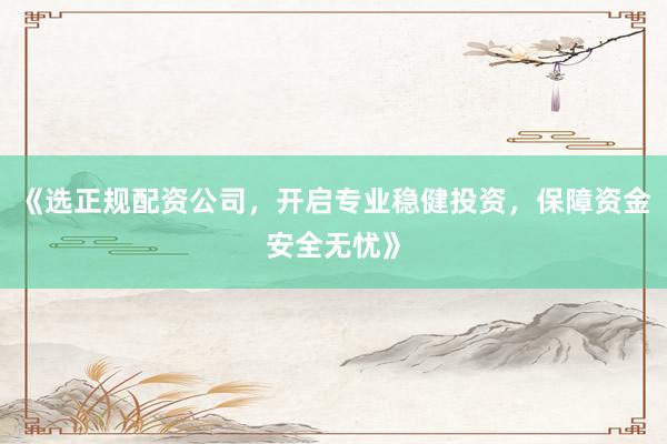 《选正规配资公司，开启专业稳健投资，保障资金安全无忧》