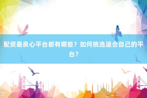 配资最良心平台都有哪些？如何挑选适合自己的平台？