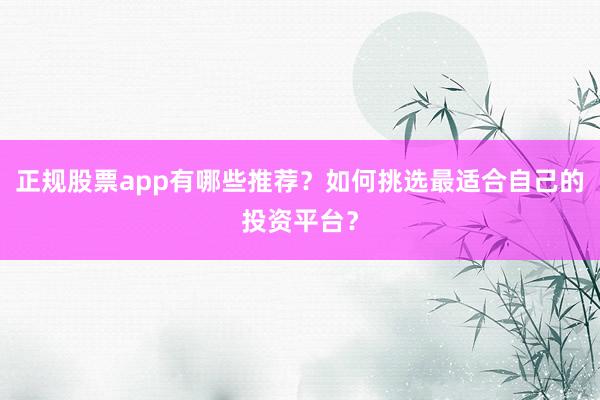 正规股票app有哪些推荐？如何挑选最适合自己的投资平台？