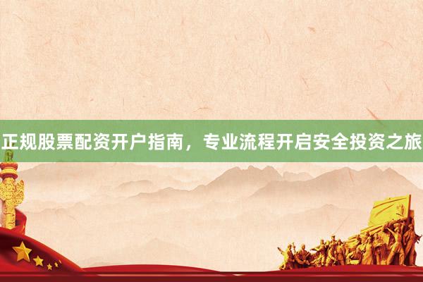 正规股票配资开户指南，专业流程开启安全投资之旅