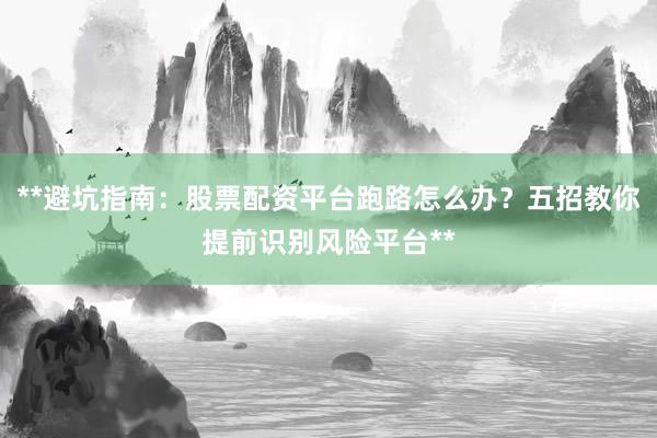 **避坑指南：股票配资平台跑路怎么办？五招教你提前识别风险平台**