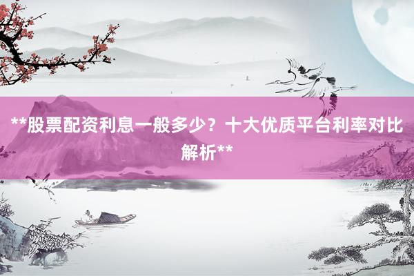 **股票配资利息一般多少？十大优质平台利率对比解析**