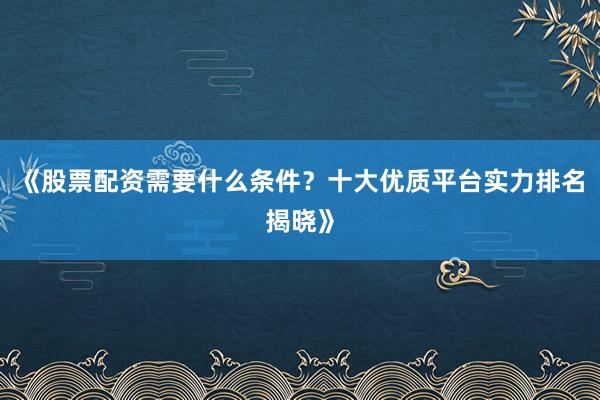 《股票配资需要什么条件？十大优质平台实力排名揭晓》