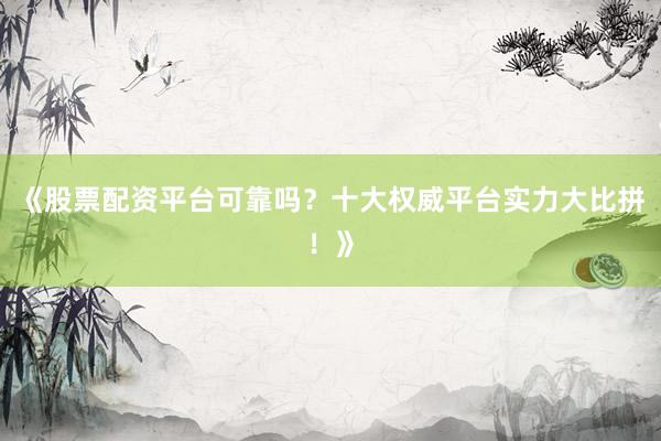 《股票配资平台可靠吗？十大权威平台实力大比拼！》