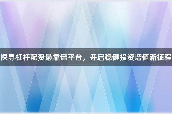 探寻杠杆配资最靠谱平台，开启稳健投资增值新征程