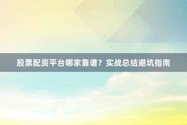 股票配资平台哪家靠谱？实战总结避坑指南