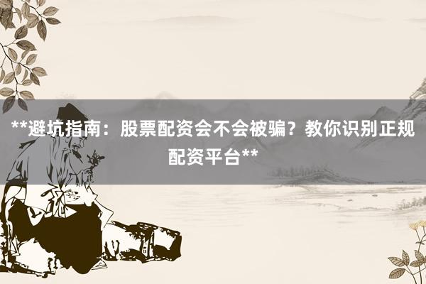 **避坑指南：股票配资会不会被骗？教你识别正规配资平台**