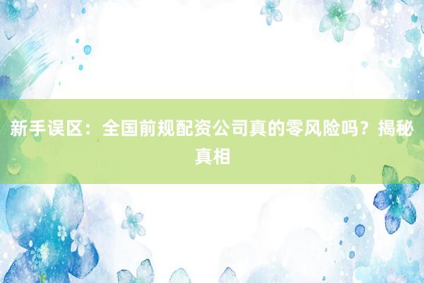 新手误区：全国前规配资公司真的零风险吗？揭秘真相