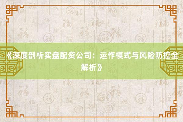 《深度剖析实盘配资公司：运作模式与风险防控全解析》