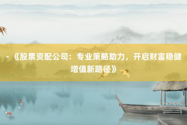 - 《股票资配公司：专业策略助力，开启财富稳健增值新路径》