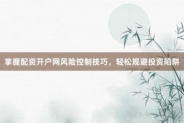 掌握配资开户网风险控制技巧，轻松规避投资陷阱