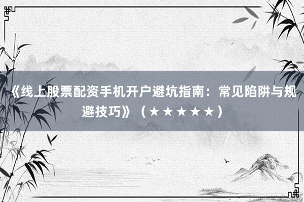 《线上股票配资手机开户避坑指南：常见陷阱与规避技巧》（★★★★★）