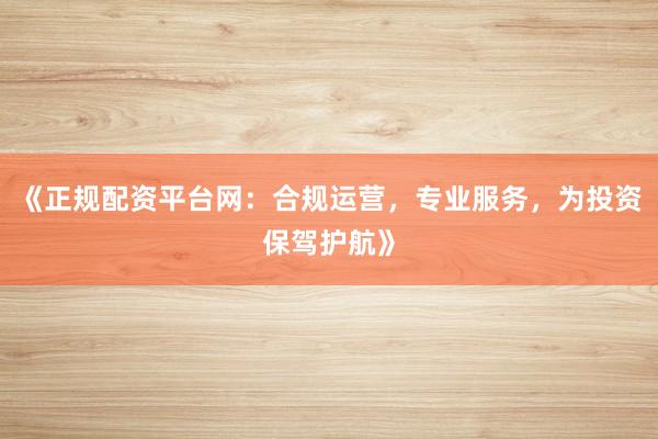《正规配资平台网：合规运营，专业服务，为投资保驾护航》