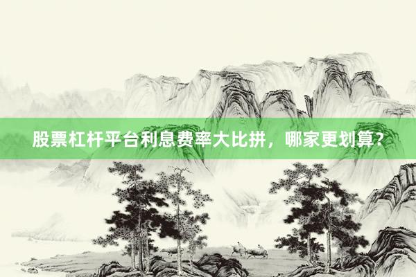 股票杠杆平台利息费率大比拼，哪家更划算？