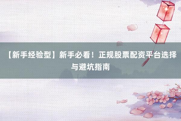 【新手经验型】新手必看！正规股票配资平台选择与避坑指南
