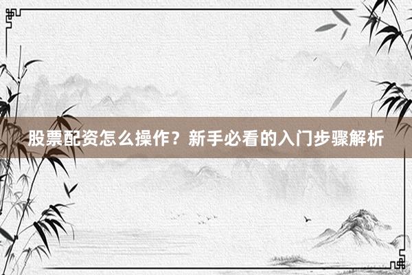 股票配资怎么操作？新手必看的入门步骤解析