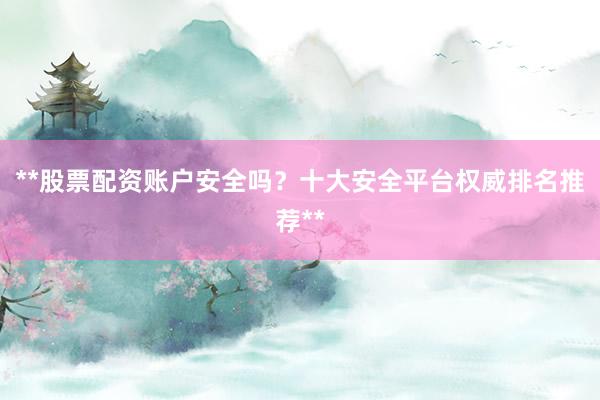 **股票配资账户安全吗？十大安全平台权威排名推荐**