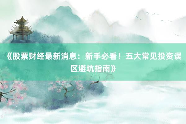 《股票财经最新消息：新手必看！五大常见投资误区避坑指南》