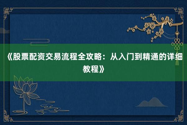 《股票配资交易流程全攻略：从入门到精通的详细教程》