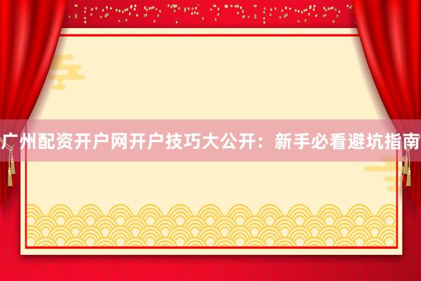 广州配资开户网开户技巧大公开：新手必看避坑指南