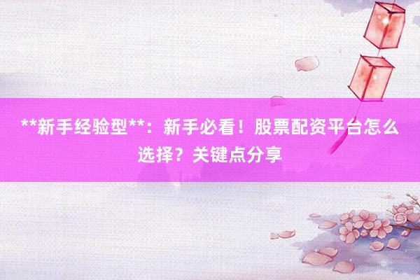 **新手经验型**：新手必看！股票配资平台怎么选择？关键点分享