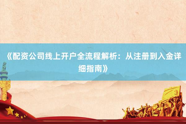 《配资公司线上开户全流程解析：从注册到入金详细指南》