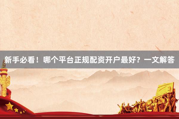 新手必看！哪个平台正规配资开户最好？一文解答