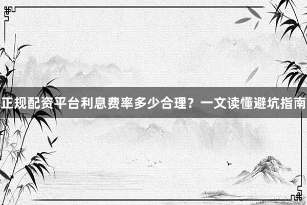 正规配资平台利息费率多少合理？一文读懂避坑指南