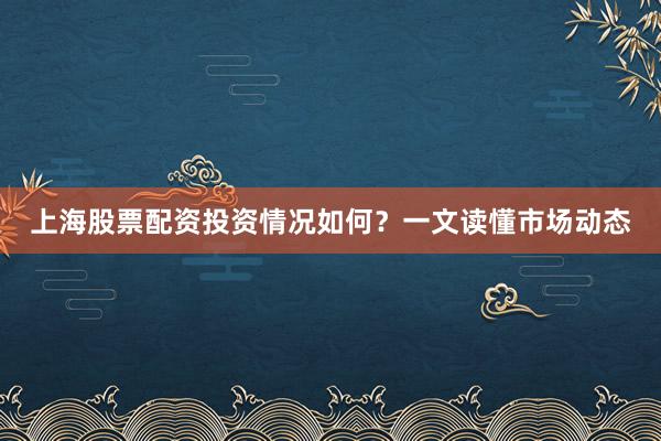 上海股票配资投资情况如何？一文读懂市场动态