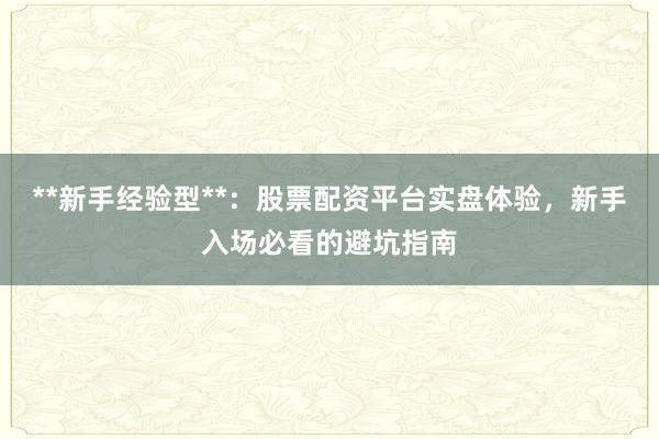 **新手经验型**：股票配资平台实盘体验，新手入场必看的避坑指南