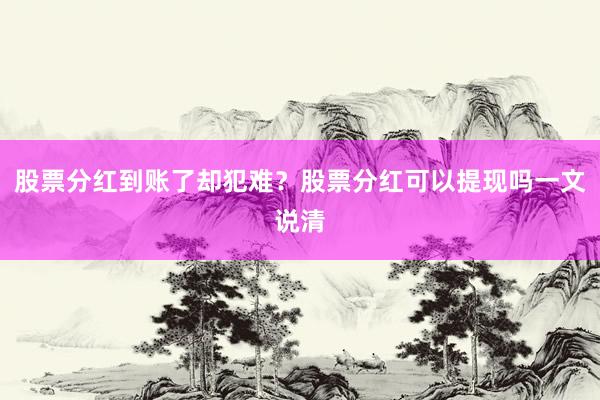 股票分红到账了却犯难？股票分红可以提现吗一文说清