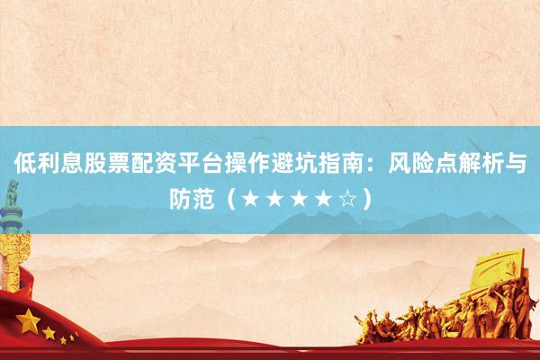 低利息股票配资平台操作避坑指南：风险点解析与防范（★★★★☆）