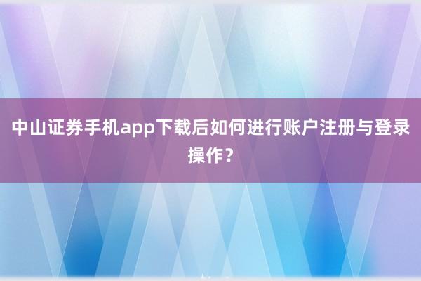 中山证券手机app下载后如何进行账户注册与登录操作?