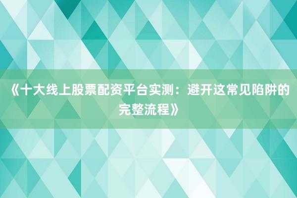 《十大线上股票配资平台实测:避开这常见陷阱的完整流程》
