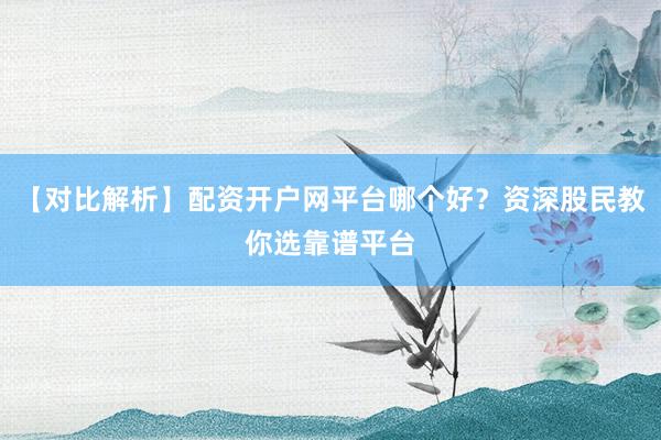 【对比解析】配资开户网平台哪个好？资深股民教你选靠谱平台