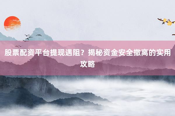 股票配资平台提现遇阻？揭秘资金安全撤离的实用攻略