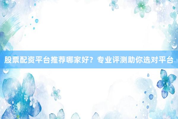 股票配资平台推荐哪家好？专业评测助你选对平台