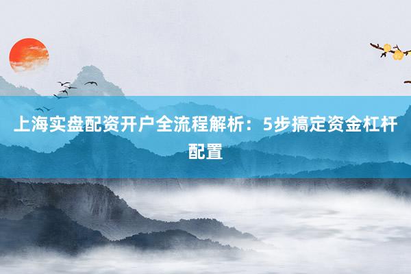 上海实盘配资开户全流程解析：5步搞定资金杠杆配置