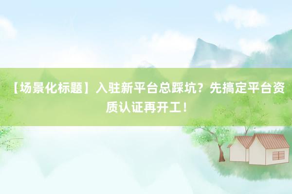 【场景化标题】入驻新平台总踩坑？先搞定平台资质认证再开工！
