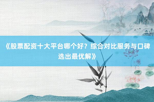 《股票配资十大平台哪个好？综合对比服务与口碑选出最优解》